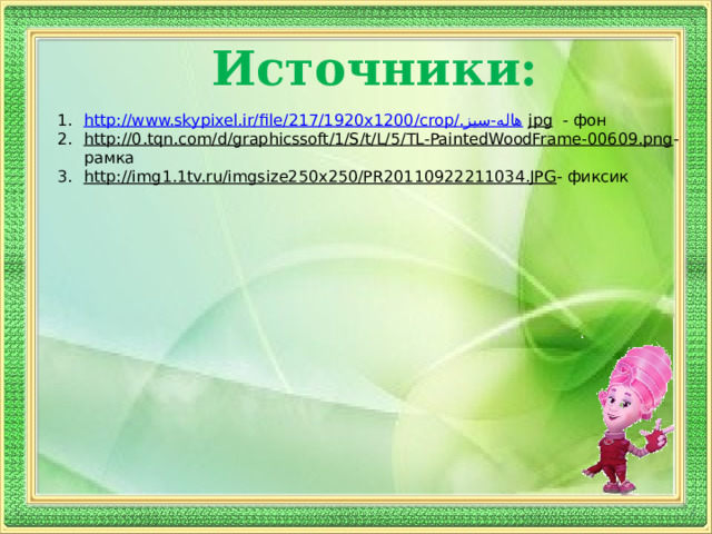 Источники: http://www.skypixel.ir/file/217/1920x1200/crop/ هاله-سبز. jpg  - фон http://0.tqn.com/d/graphicssoft/1/S/t/L/5/TL-PaintedWoodFrame-00609.png - рамка http://img1.1tv.ru/imgsize250x250/PR20110922211034.JPG - фиксик 