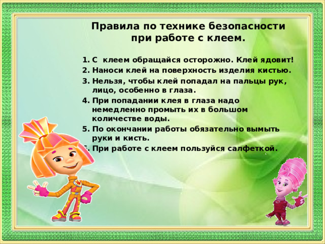 Правила по технике безопасности при работе с клеем.  С клеем обращайся осторожно. Клей ядовит! Наноси клей на поверхность изделия кистью. Нельзя, чтобы клей попадал на пальцы рук, лицо, особенно в глаза. При попадании клея в глаза надо немедленно промыть их в большом количестве воды. По окончании работы обязательно вымыть руки и кисть. При работе с клеем пользуйся салфеткой. 