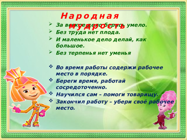 Народная мудрость За всякое дело берись умело. Без труда нет плода. И маленькое дело делай, как большое. Без терпенья нет уменья Во время работы содержи рабочее место в порядке. Береги время, работай сосредоточенно. Научился сам – помоги товарищу. Закончил работу – убери своё рабочее место.  