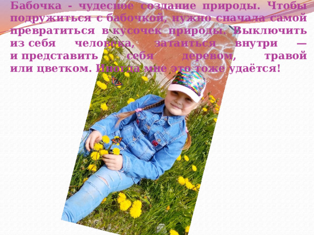Бабочка - чудесное создание природы.  Чтобы подружиться с бабочкой, нужно сначала самой превратиться в кусочек природы. Выключить из себя человека, затаиться внутри — и представить себя деревом, травой или цветком. Иногда мне это тоже удаётся! 