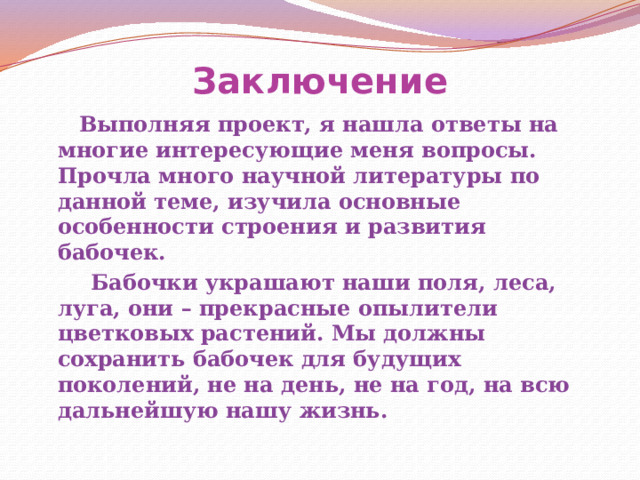 Заключение  Выполняя проект, я нашла ответы на многие интересующие меня вопросы. Прочла много научной литературы по данной теме, изучила основные особенности строения и развития бабочек.  Бабочки украшают наши поля, леса, луга, они – прекрасные опылители цветковых растений. Мы должны сохранить бабочек для будущих поколений, не на день, не на год, на всю дальнейшую нашу жизнь.  