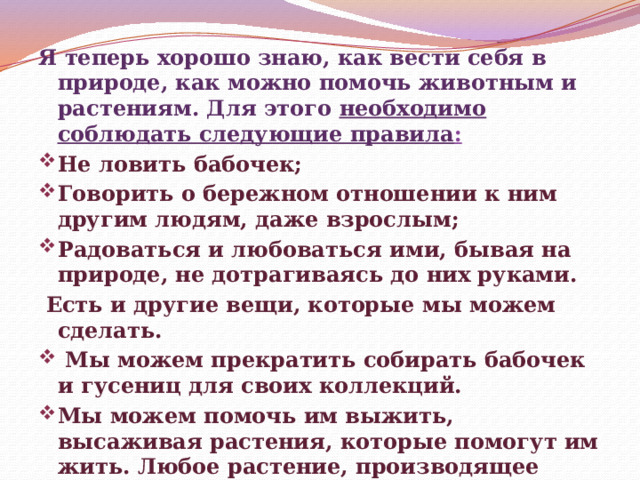 Я теперь хорошо знаю, как вести себя в природе, как можно помочь животным и растениям. Для этого необходимо соблюдать следующие правила : Не ловить бабочек; Говорить о бережном отношении к ним другим людям, даже взрослым; Радоваться и любоваться ими, бывая на природе, не дотрагиваясь до них руками.  Есть и другие вещи, которые мы можем сделать.  Мы можем прекратить собирать бабочек и гусениц для своих коллекций. Мы можем помочь им выжить, высаживая растения, которые помогут им жить. Любое растение, производящее нектар, будет привлекать бабочек.      
