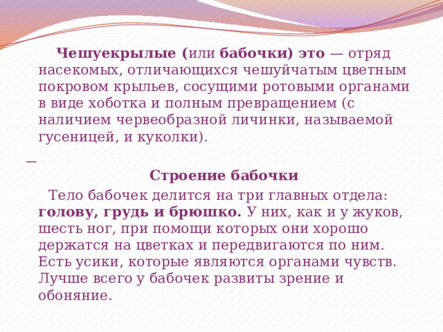  Чешуекрылые ( или  бабочки) это — отряд насекомых, отличающихся чешуйчатым цветным покровом крыльев, сосущими ротовыми органами в виде хоботка и полным превращением (с наличием червеобразной личинки, называемой гусеницей, и куколки).    Строение бабочки  Тело бабочек делится на три главных отдела: голову, грудь и брюшко. У них, как и у жуков, шесть ног, при помощи которых они хорошо держатся на цветках и передвигаются по ним. Есть усики, которые являются органами чувств. Лучше всего у бабочек развиты зрение и обоняние. 