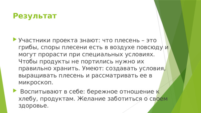 Результат    Участники проекта знают: что плесень – это грибы, споры плесени есть в воздухе повсюду и могут прорасти при специальных условиях. Чтобы продукты не портились нужно их правильно хранить. Умеют: создавать условия, выращивать плесень и рассматривать ее в микроскоп.  Воспитывают в себе: бережное отношение к хлебу, продуктам. Желание заботиться о своем здоровье. 