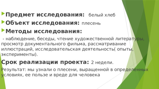 Предмет исследования: белый хлеб Объект исследования: плесень Методы исследования:  - наблюдение, беседы, чтение художественной литературы, просмотр документального фильма, рассматривание иллюстраций, исследовательская деятельность( опыты, эксперименты). Срок реализации проекта: 2 недели. Результат: мы узнали о плесени, выращенной в определенных условиях, ее пользе и вреде для человека  