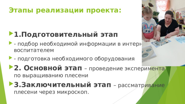 Этапы реализации проекта:   1.Подготовительный этап - подбор необходимой информации в интернете с воспитателем - подготовка необходимого оборудования 2. Основной этап – проведение эксперимента по выращиванию плесени 3.Заключительный этап – рассматривание плесени через микроскоп. 