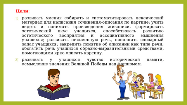 Цели: развивать умения собирать и систематизировать лексический материал для написания сочинения-описания по картине; учить видеть и понимать произведения живописи, формировать эстетический вкус учащихся, способствовать развитию эстетического восприятия и ассоциативного мышления учащихся; развивать письменную речь, пополнить словарный запас учащихся; закрепить понятие об описании как типе речи; обогатить речь учащихся образно-выразительными средствами, помогающими ярко описать картину. развивать у учащихся чувство исторической памяти, осмысление значения Великой Победы над фашизмом. 