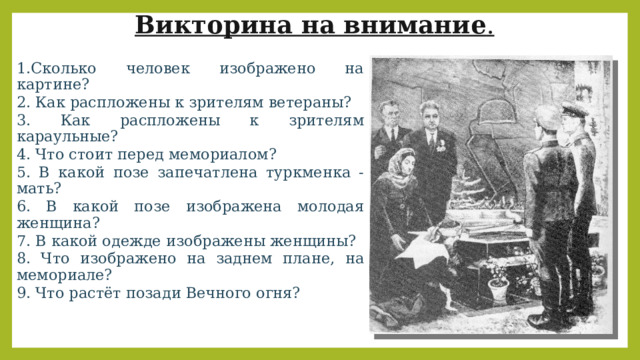 Викторина на внимание . 1.Сколько человек изображено на картине? 2. Как распложены к зрителям ветераны? 3. Как распложены к зрителям караульные? 4. Что стоит перед мемориалом? 5. В какой позе запечатлена туркменка - мать? 6. В какой позе изображена молодая женщина? 7. В какой одежде изображены женщины? 8. Что изображено на заднем плане, на мемориале? 9. Что растёт позади Вечного огня? 