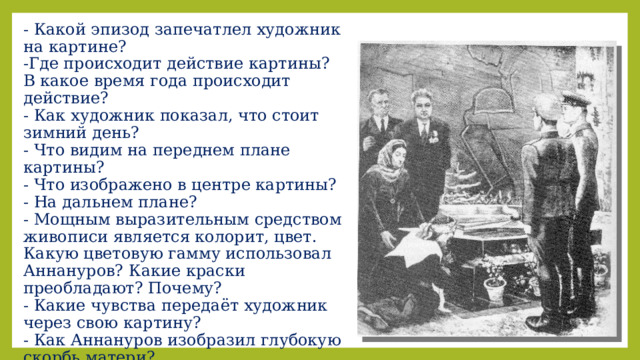 - Какой эпизод запечатлел художник на картине?  -Где происходит действие картины?  В какое время года происходит действие?  - Как художник показал, что стоит зимний день?  - Что видим на переднем плане картины?  - Что изображено в центре картины?  - На дальнем плане?  - Мощным выразительным средством живописи является колорит, цвет. Какую цветовую гамму использовал Аннануров? Какие краски преобладают? Почему?  - Какие чувства передаёт художник через свою картину?  - Как Аннануров изобразил глубокую скорбь матери?  Что мы чувствуем, рассматривая картину?  - О чём говорят цветы у Вечного огня? 