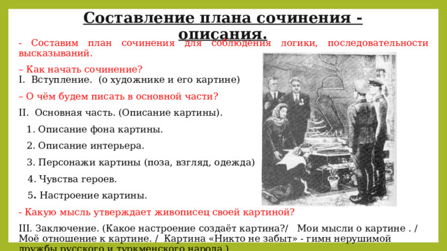 Составление плана сочинения - описания. - Составим план сочинения для соблюдения логики, последовательности высказываний. – Как начать сочинение?  I.  Вступление.  (о художнике и его картине) – О чём будем писать в основной части? II.  Основная часть. (Описание картины). 1. Описание фона картины. 2. Описание интерьера. 3. Персонажи картины (поза, взгляд, одежда)  4. Чувства героев.  5 .  Настроение картины. - Какую мысль утверждает живописец своей картиной? III. Заключение. (Какое настроение создаёт картина?/   Мои мысли о картине . / Моё отношение к картине. /  Картина «Никто не забыт» - гимн нерушимой дружбы русского и туркменского народа.) 