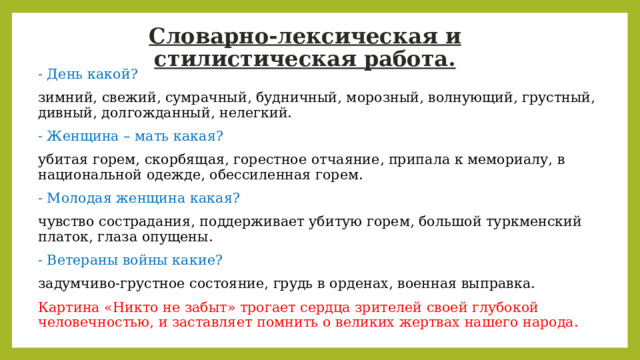 Словарно-лексическая и стилистическая работа. - День какой? зимний, свежий, сумрачный, будничный, морозный, волнующий, грустный, дивный, долгожданный, нелегкий. - Женщина – мать какая? убитая горем, скорбящая, горестное отчаяние, припала к мемориалу, в национальной одежде, обессиленная горем. - Молодая женщина какая? чувство сострадания, поддерживает убитую горем, большой туркменский платок, глаза опущены. - Ветераны войны какие? задумчиво-грустное состояние, грудь в орденах, военная выправка. Картина «Никто не забыт» трогает сердца зрителей своей глубокой человечностью, и заставляет помнить о великих жертвах нашего народа. 