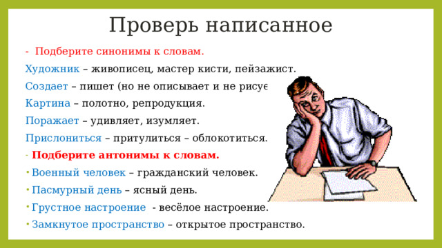 Проверь написанное -  Подберите синонимы к словам. Художник – живописец, мастер кисти, пейзажист. Создает – пишет (но не описывает и не рисует). Картина – полотно, репродукция. Поражает – удивляет, изумляет. Прислониться – притулиться – облокотиться. Подберите антонимы к словам. Военный человек – гражданский человек. Пасмурный день – ясный день. Грустное настроение  - весёлое настроение. Замкнутое пространство – открытое пространство. 