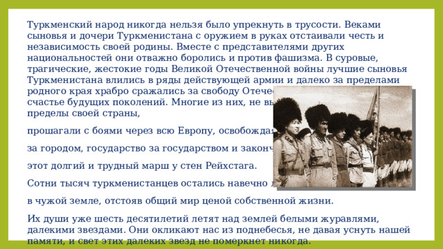 Туркменский народ никогда нельзя было упрекнуть в трусости. Веками сыновья и дочери Туркменистана с оружием в руках отстаивали честь и независимость своей родины. Вместе с представителями других национальностей они отважно боролись и против фашизма. В суровые, трагические, жестокие годы Великой Отечественной войны лучшие сыновья Туркменистана влились в ряды действующей армии и далеко за пределами родного края храбро сражались за свободу Отечества, за семейный очаг и счастье будущих поколений. Многие из них, не выезжавшие до этого за пределы своей страны, прошагали с боями через всю Европу, освобождая город за городом, государство за государством и закончили этот долгий и трудный марш у стен Рейхстага. Сотни тысяч туркменистанцев остались навечно лежать в чужой земле, отстояв общий мир ценой собственной жизни. Их души уже шесть десятилетий летят над землей белыми журавлями, далекими звездами. Они окликают нас из поднебесья, не давая уснуть нашей памяти, и свет этих далеких звезд не померкнет никогда. 