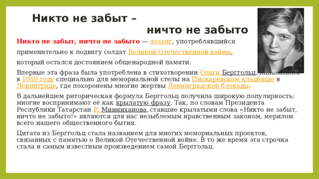 Никто не забыт –  ничто не забыто Никто не забыт, ничто не забыто  —  лозунг , употреблявшийся применительно к подвигу солдат  Великой Отечественной войны , который остался достоянием общенародной памяти. Впервые эта фраза была употреблена в стихотворении  Ольги Берггольц , написанном в  1959 году  специально для мемориальной стелы на  Пискарёвском кладбище  в  Ленинграде , где похоронены многие жертвы  Ленинградской блокады . В дальнейшем риторическая формула Берггольц получила широкую популярность: многие воспринимают её как  крылатую фразу . Так, по словам Президента Республики Татарстан  Р. Минниханова ,  ставшие крылатыми слова «Никто не забыт, ничто не забыто!» являются для нас незыблемым нравственным законом, мерилом всего нашего общественного бытия. Цитата из Берггольц стала названием для многих мемориальных проектов, связанных с памятью о Великой Отечественной войне. В то же время эта строчка стала и самым известным произведением самой Берггольц. 