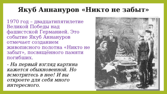 Якуб Аннануров «Никто не забыт» 1970 год – двадцатипятилетие Великой Победы над фашистской Германией. Это событие Якуб Аннануров отмечает созданием живописного полотна «Никто не забыт», посвящённого памяти погибших. - На первый взгляд картина кажется обыкновенной. Но всмотритесь в нее! И вы откроете для себя много интересного. 