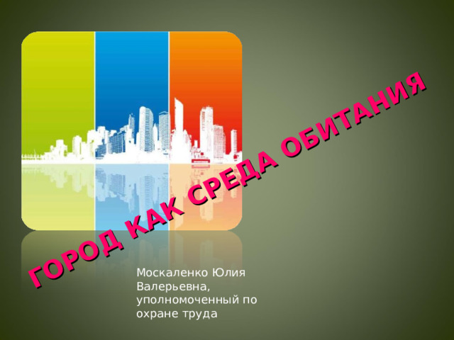 ГОРОД КАК СРЕДА ОБИТАНИЯ Москаленко Юлия Валерьевна, уполномоченный по охране труда  