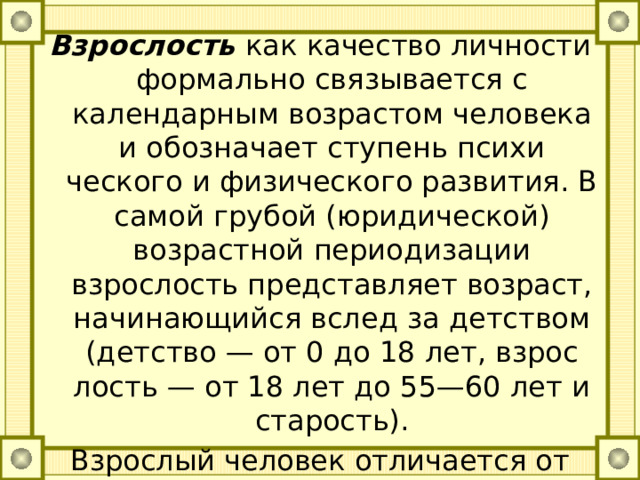 Взрослость как качество личности формально связывается с календарным возрастом человека и обозначает ступень психи­ческого и физического развития. В самой грубой (юридической) возрастной периодизации взрослость представляет возраст, начи­нающийся вслед за детством (детство — от 0 до 18 лет, взрос­лость — от 18 лет до 55—60 лет и старость). Взрослый человек отличается от ребенка включением в систе­му гражданских прав и обязанностей. Степень этого включения называется социальной зрелостью. 