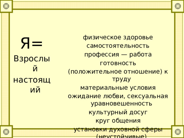 Я= физическое здоровье Взрослый самостоятельность настоящий профессия — работа готовность (положительное отношение) к труду материальные условия ожидание любви, сексуальная уравновешенность культурный досуг круг общения установки духовной сферы (неустойчивые) неуверенность в будущем, тревожность 