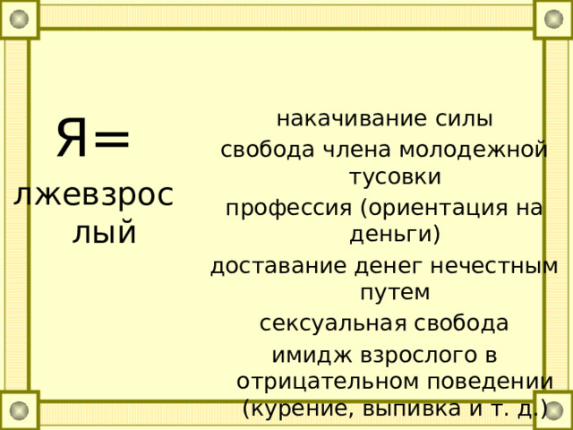 Я= накачивание силы лжевзрослый свобода члена молодежной тусовки профессия (ориентация на деньги) доставание денег нечестным путем сексуальная свобода имидж взрослого в отрицательном поведении (курение, выпивка и т. д.) неформальные группы непризнание авторитетов безыдейность, беспринципность 