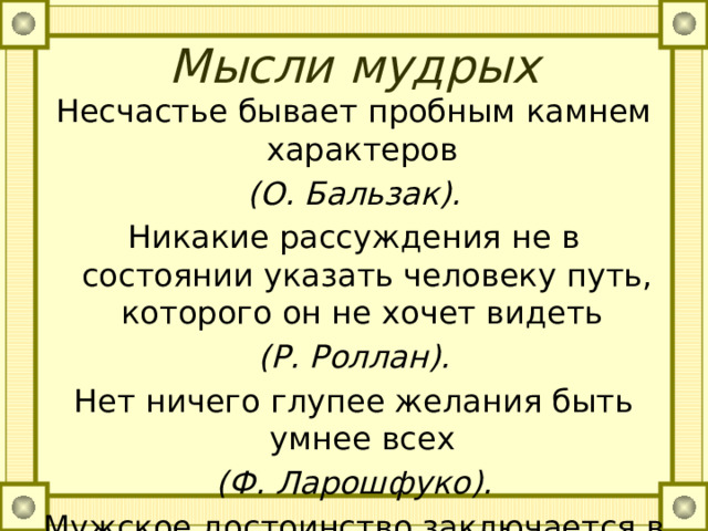 Мысли мудрых   Несчастье бывает пробным камнем характеров (О. Бальзак). Никакие рассуждения не в состоянии указать человеку путь, которого он не хочет видеть (Р. Роллан). Нет ничего глупее желания быть умнее всех (Ф. Ларошфуко). Мужское достоинство заключается в том, чтобы не быть нахлебником, паразитом (В.Сухомлинский). 