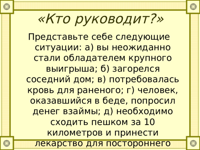 «Кто руководит?»   Представьте себе следующие ситуации: а) вы неожиданно стали обладателем крупного выигрыша; б) загорелся соседний дом; в) потребовалась кровь для раненого; г) человек, оказавшийся в беде, попросил денег взаймы; д) необходимо сходить пешком за 10 километров и принести лекарство для постороннего человека; в) в разговоре оскорбительно отозвались о вашем друге. 
