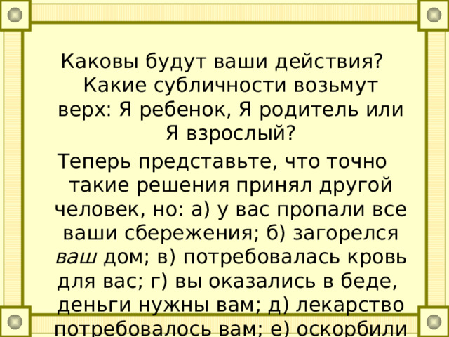 Каковы будут ваши действия? Какие субличности возьмут верх: Я ребенок, Я родитель или Я взрослый? Теперь представьте, что точно такие решения принял другой человек, но: а) у вас пропали все ваши сбережения; б) загорелся ваш дом; в) потребовалась кровь для вас; г) вы оказались в беде, деньги нужны вам; д) лекарство потребовалось вам; е) оскорбили вас самого. 