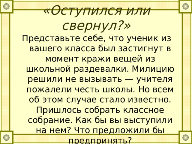 «Оступился или свернул?»   Представьте себе, что ученик из вашего класса был застигнут в момент кражи вещей из школьной раздевалки. Милицию решили не вызывать — учителя пожалели честь школы. Но всем об этом случае стало известно. Пришлось собрать классное собрание. Как бы вы выступили на нем? Что предложили бы предпринять? 