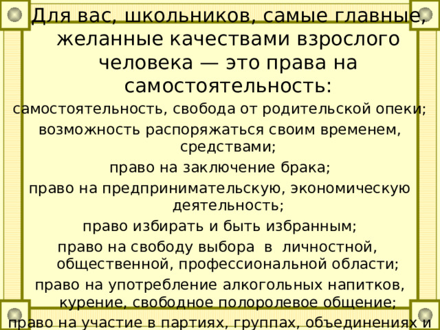  Для вас, школьников, самые главные, желанные качествами взрослого человека — это права на самостоятельность: самостоятельность, свобода от родительской опеки; возможность распоряжаться своим временем, средствами; право на заключение брака; право на предпринимательскую, экономическую деятельность; право избирать и быть избранным; право на свободу выбора в личностной, общественной, профессиональной области; право на употребление алкогольных напитков, курение, свободное полоролевое общение; право на участие в партиях, группах, объединениях и др.; право одеваться, как хочется, красиво или модно. 