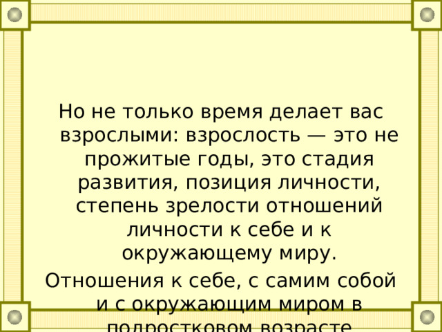 Но не только время делает вас взрослыми: взрослость — это не прожитые годы, это стадия развития, позиция личности, степень зрелости отношений личности к себе и к окружающему миру. Отношения к себе, с самим собой и с окружающим миром в подростковом возрасте характеризуются различными противоречиями, двойственностью: 