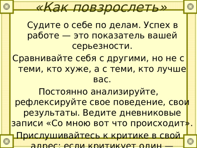  «Как повзрослеть»     Судите о себе по делам. Успех в работе — это показатель вашей серьезности. Сравнивайте себя с другими, но не с теми, кто хуже, а с теми, кто лучше вас. Постоянно анализируйте, рефлексируйте свое поведение, свои результаты. Ведите дневниковые записи «Со мною вот что происходит». Прислушивайтесь к критике в свой адрес: если критикует один — задумайтесь, если два — проанализируйте свое поведение, если три — переделывайте себя! 