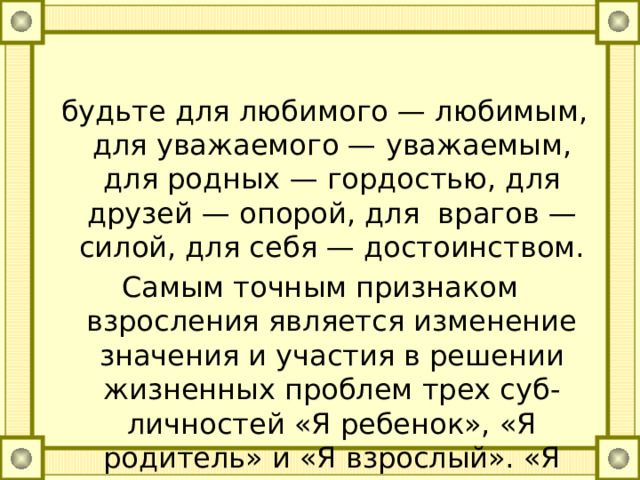  будьте для любимого — любимым, для уважаемого — уважаемым, для родных — гордостью, для друзей — опорой, для врагов — силой, для себя — достоинством. Самым точным признаком взросления является изменение значения и участия в решении жизненных проблем трех суб-личностей «Я ребенок», «Я родитель» и «Я взрослый». «Я реВенок» понемногу отходит от выработки решения. Развивайте в себе позицию «Я взрослый». 