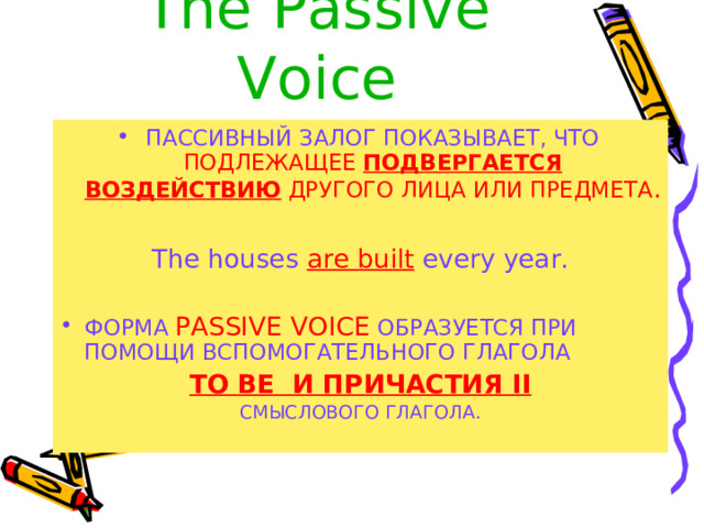 The  Passive Voice ПАССИВНЫЙ ЗАЛОГ ПОКАЗЫВАЕТ, ЧТО  ПОДЛЕЖАЩЕЕ ПОДВЕРГАЕТСЯ ВОЗДЕЙСТВИЮ ДРУГОГО ЛИЦА ИЛИ ПРЕДМЕТА . The houses  are built  every year. ФОРМА  PASSIVE VOICE  ОБРАЗУЕТСЯ ПРИ ПОМОЩИ ВСПОМОГАТЕЛЬНОГО ГЛАГОЛА TO BE И ПРИЧАСТИЯ II СМЫСЛОВОГО ГЛАГОЛА . 