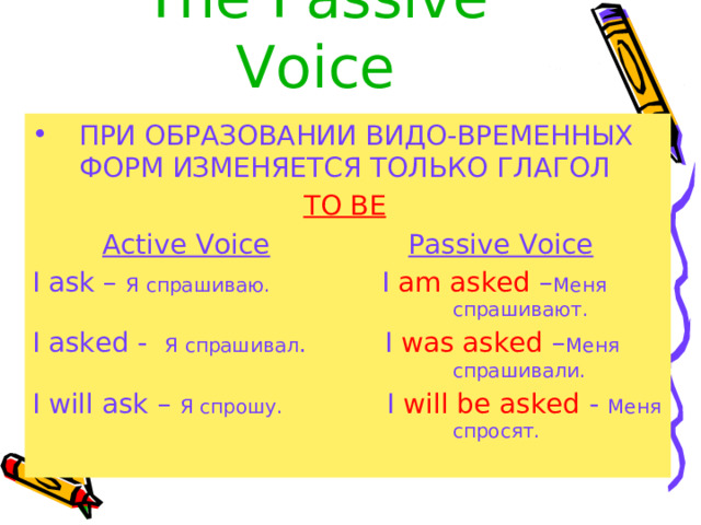 The  Passive Voice ПРИ ОБРАЗОВАНИИ ВИДО - ВРЕМЕННЫХ ФОРМ ИЗМЕНЯЕТСЯ ТОЛЬКО ГЛАГОЛ TO BE  Active Voice  Passive Voice I ask – Я спрашиваю.    I am asked – Меня        спрашивают. I asked - Я спрашивал .   I was asked – Меня        спрашивали. I will ask – Я спрошу. I will be asked - Меня       спросят. 