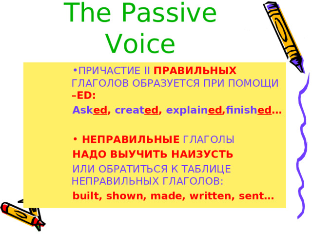 The  Passive Voice ПРИЧАСТИЕ II  ПРАВИЛЬНЫХ  ГЛАГОЛОВ ОБРАЗУЕТСЯ ПРИ ПОМОЩИ  – ED: ПРИЧАСТИЕ II  ПРАВИЛЬНЫХ  ГЛАГОЛОВ ОБРАЗУЕТСЯ ПРИ ПОМОЩИ  – ED: ПРИЧАСТИЕ II  ПРАВИЛЬНЫХ  ГЛАГОЛОВ ОБРАЗУЕТСЯ ПРИ ПОМОЩИ  – ED: ПРИЧАСТИЕ II  ПРАВИЛЬНЫХ  ГЛАГОЛОВ ОБРАЗУЕТСЯ ПРИ ПОМОЩИ  – ED: Ask ed , creat ed , explain ed , finish ed … Ask ed , creat ed , explain ed , finish ed … Ask ed , creat ed , explain ed , finish ed … Ask ed , creat ed , explain ed , finish ed …  НЕПРАВИЛЬНЫЕ  ГЛАГОЛЫ  НЕПРАВИЛЬНЫЕ  ГЛАГОЛЫ  НЕПРАВИЛЬНЫЕ  ГЛАГОЛЫ  НЕПРАВИЛЬНЫЕ  ГЛАГОЛЫ НАДО ВЫУЧИТЬ НАИЗУСТЬ НАДО ВЫУЧИТЬ НАИЗУСТЬ НАДО ВЫУЧИТЬ НАИЗУСТЬ НАДО ВЫУЧИТЬ НАИЗУСТЬ ИЛИ ОБРАТИТЬСЯ К ТАБЛИЦЕ  НЕПРАВИЛЬНЫХ ГЛАГОЛОВ : ИЛИ ОБРАТИТЬСЯ К ТАБЛИЦЕ  НЕПРАВИЛЬНЫХ ГЛАГОЛОВ : ИЛИ ОБРАТИТЬСЯ К ТАБЛИЦЕ  НЕПРАВИЛЬНЫХ ГЛАГОЛОВ : ИЛИ ОБРАТИТЬСЯ К ТАБЛИЦЕ  НЕПРАВИЛЬНЫХ ГЛАГОЛОВ : built, shown, made, written, sent…   built, shown, made, written, sent…   built, shown, made, written, sent…   built, shown, made, written, sent…   