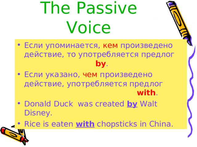 The  Passive Voice Если упоминается, кем произведено действие, то употребляется предлог     by . Если указано, чем произведено действие, употребляется предлог       with . Donald Duck was created by Walt Disney. Rice is eaten with chopsticks in China. 