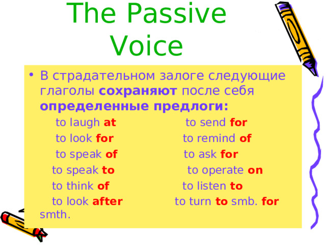 The  Passive Voice В страдательном залоге следующие глаголы сохраняют после себя определенные предлоги:  to laugh at to send for  to look for to remind of  to speak of to ask for  to speak to to operate on  to think of to listen to  to look after to turn to smb. for smth. 