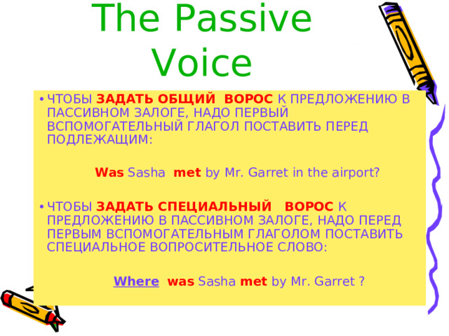 The  Passive Voice ЧТОБЫ ЗАДАТЬ ОБЩИЙ ВОРОС К ПРЕДЛОЖЕНИЮ В ПАССИВНОМ ЗАЛОГЕ, НАДО ПЕРВЫЙ ВСПОМОГАТЕЛЬНЫЙ ГЛАГОЛ ПОСТАВИТЬ ПЕРЕД ПОДЛЕЖАЩИМ:  Was Sasha met by Mr. Garret in the airport? ЧТОБЫ ЗАДАТЬ СПЕЦИАЛЬНЫЙ ВОРОС К ПРЕДЛОЖЕНИЮ В ПАССИВНОМ ЗАЛОГЕ, НАДО ПЕРЕД ПЕРВЫМ ВСПОМОГАТЕЛЬНЫМ ГЛАГОЛОМ ПОСТАВИТЬ СПЕЦИАЛЬНОЕ ВОПРОСИТЕЛЬНОЕ СЛОВО:   Where  was Sasha met by Mr. Garret ? 