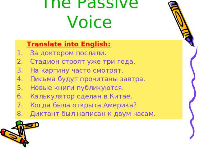 The  Passive Voice Translate into English: Translate into English: За доктором послали. Стадион строят уже три года. На картину часто смотрят. Письма будут прочитаны завтра. Новые книги публикуются. Калькулятор сделан в Китае. Когда была открыта Америка? Диктант был написан к двум часам. 