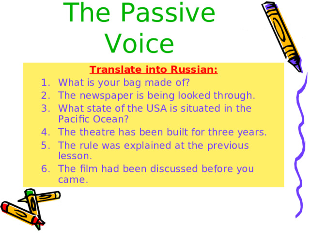 The  Passive Voice Translate into Russian: What is your bag made of? The newspaper is being looked through. What state of the USA is situated in the Pacific Ocean? The theatre has been built for three years. The rule was explained at the previous lesson. The film had been discussed before you came.  What is your bag made of? The newspaper is being looked through. What state of the USA is situated in the Pacific Ocean? The theatre has been built for three years. The rule was explained at the previous lesson. The film had been discussed before you came.  