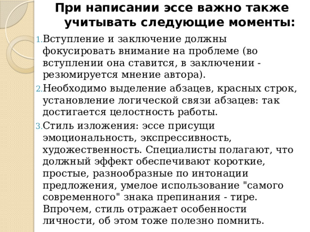 При написании эссе важно также учитывать следующие моменты:   Вступление и заключение должны фокусировать внимание на проблеме (во вступлении она ставится, в заключении - резюмируется мнение автора). Необходимо выделение абзацев, красных строк, установление логической связи абзацев: так достигается целостность работы. Стиль изложения: эссе присущи эмоциональность, экспрессивность, художественность. Специалисты полагают, что должный эффект обеспечивают короткие, простые, разнообразные по интонации предложения, умелое использование 