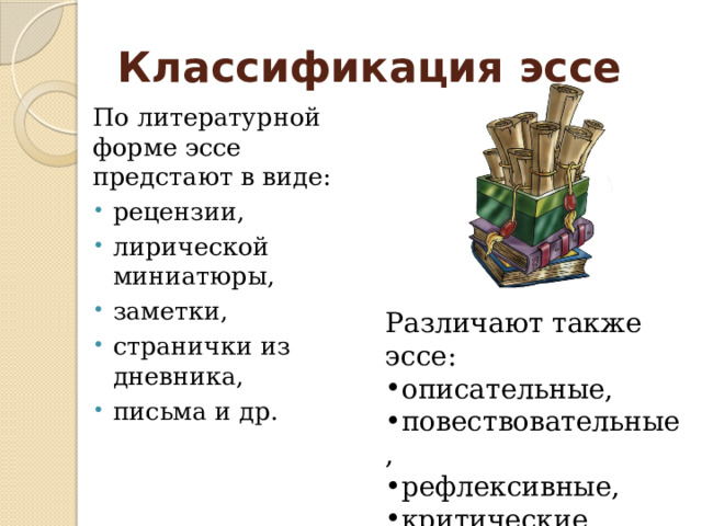 Классификация эссе По литературной форме эссе предстают в виде: рецензии, лирической миниатюры, заметки, странички из дневника, письма и др. Различают также эссе: описательные, повествовательные, рефлексивные, критические, аналитические и др. 
