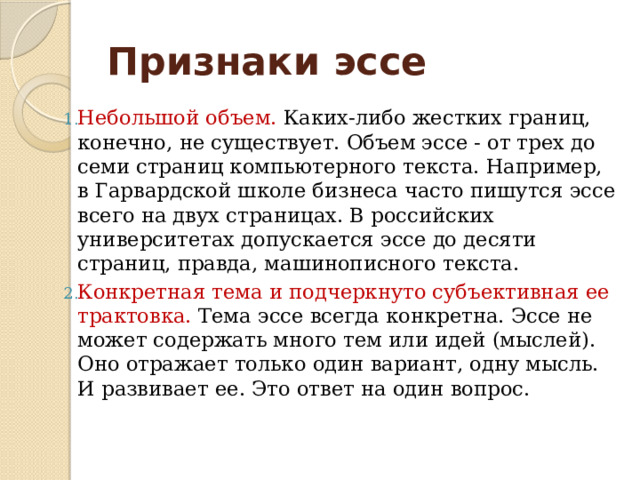 Признаки эссе Небольшой объем. Каких-либо жестких границ, конечно, не существует. Объем эссе - от трех до семи страниц компьютерного текста. Например, в Гарвардской школе бизнеса часто пишутся эссе всего на двух страницах. В российских университетах допускается эссе до десяти страниц, правда, машинописного текста. Конкретная тема и подчеркнуто субъективная ее трактовка. Тема эссе всегда конкретна. Эссе не может содержать много тем или идей (мыслей). Оно отражает только один вариант, одну мысль. И развивает ее. Это ответ на один вопрос. 