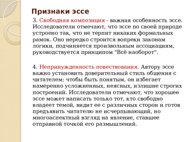 Признаки эссе 3. Свободная композиция - важная особенность эссе. Исследователи отмечают, что эссе по своей природе устроено так, что не терпит никаких формальных рамок. Оно нередко строится вопреки законам логики, подчиняется произвольным ассоциациям, руководствуется принципом 