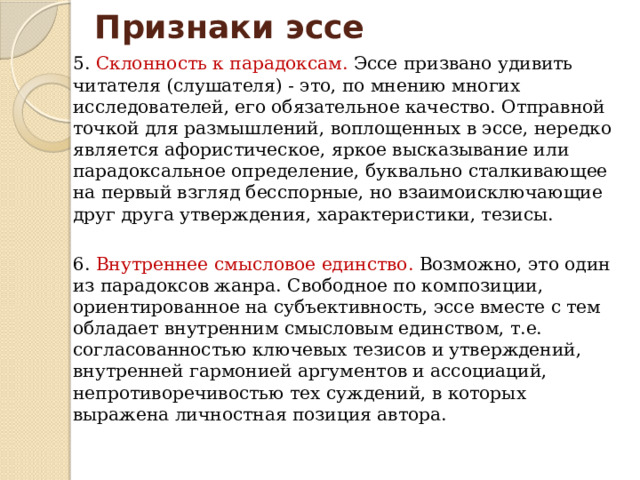 Признаки эссе 5. Склонность к парадоксам. Эссе призвано удивить читателя (слушателя) - это, по мнению многих исследователей, его обязательное качество. Отправной точкой для размышлений, воплощенных в эссе, нередко является афористическое, яркое высказывание или парадоксальное определение, буквально сталкивающее на первый взгляд бесспорные, но взаимоисключающие друг друга утверждения, характеристики, тезисы. 6. Внутреннее смысловое единство. Возможно, это один из парадоксов жанра. Свободное по композиции, ориентированное на субъективность, эссе вместе с тем обладает внутренним смысловым единством, т.е. согласованностью ключевых тезисов и утверждений, внутренней гармонией аргументов и ассоциаций, непротиворечивостью тех суждений, в которых выражена личностная позиция автора. 