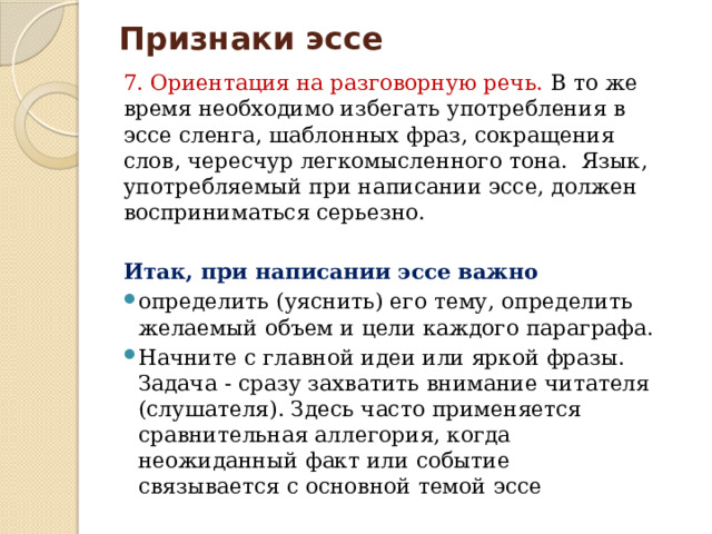 Признаки эссе 7. Ориентация на разговорную речь. В то же время необходимо избегать употребления в эссе сленга, шаблонных фраз, сокращения слов, чересчур легкомысленного тона. Язык, употребляемый при написании эссе, должен восприниматься серьезно. Итак, при написании эссе важно определить (уяснить) его тему, определить желаемый объем и цели каждого параграфа. Начните с главной идеи или яркой фразы. Задача - сразу захватить внимание читателя (слушателя). Здесь часто применяется сравнительная аллегория, когда неожиданный факт или событие связывается с основной темой эссе 