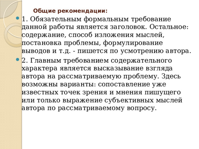 Общие рекомендации:   1. Обязательным формальным требование данной работы является заголовок. Остальное: содержание, способ изложения мыслей, постановка проблемы, формулирование выводов и т.д. - пишется по усмотрению автора. 2. Главным требованием содержательного характера является высказывание взгляда автора на рассматриваемую проблему. Здесь возможны варианты: сопоставление уже известных точек зрения и мнения пишущего или только выражение субъективных мыслей автора по рассматриваемому вопросу. 