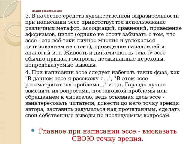 Общие рекомендации:   3. В качестве средств художественной выразительности при написании эссе приветствуется использование различных метафор, ассоциаций, сравнений, приведение афоризмов, цитат (однако не стоит забывать о том, что эссе - это всё-таки личное мнение и увлекаться цитированием не стоит), проведение параллелей и аналогий и.п. Живость и динамичность тексту эссе обычно придают вопросы, неожиданные переходы, непредсказуемые выводы. 4. При написании эссе следует избегать таких фраз, как 