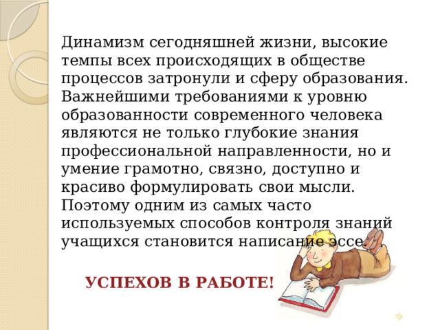 Динамизм сегодняшней жизни, высокие темпы всех происходящих в обществе процессов затронули и сферу образования. Важнейшими требованиями к уровню образованности современного человека являются не только глубокие знания профессиональной направленности, но и умение грамотно, связно, доступно и красиво формулировать свои мысли. Поэтому одним из самых часто используемых способов контроля знаний учащихся становится написание эссе.  УСПЕХОВ В РАБОТЕ! 