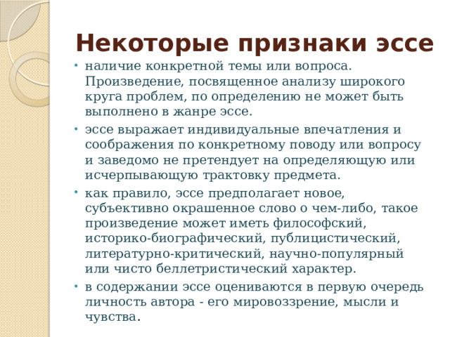 Некоторые признаки эссе наличие конкретной темы или вопроса. Произведение, посвященное анализу широкого круга проблем, по определению не может быть выполнено в жанре эссе. эссе выражает индивидуальные впечатления и соображения по конкретному поводу или вопросу и заведомо не претендует на определяющую или исчерпывающую трактовку предмета. как правило, эссе предполагает новое, субъективно окрашенное слово о чем-либо, такое произведение может иметь философский, историко-биографический, публицистический, литературно-критический, научно-популярный или чисто беллетристический характер. в содержании эссе оцениваются в первую очередь личность автора - его мировоззрение, мысли и чувства . 