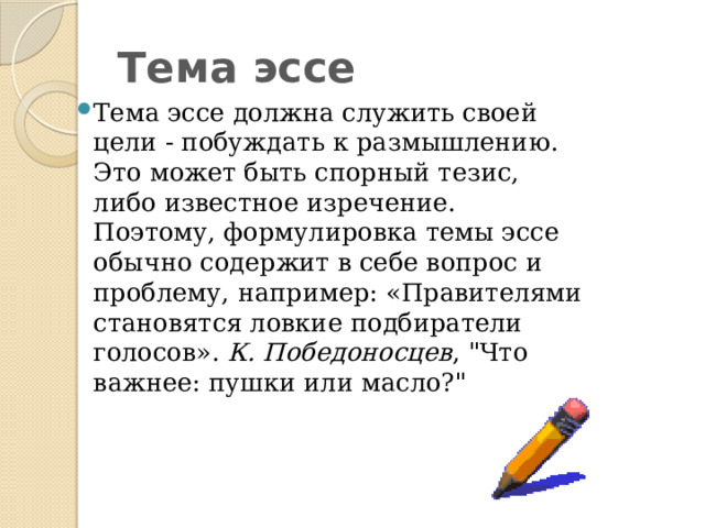 Тема эссе Тема эссе должна служить своей цели - побуждать к размышлению. Это может быть спорный тезис, либо известное изречение. Поэтому, формулировка темы эссе обычно содержит в себе вопрос и проблему, например: «Правителями становятся ловкие подбиратели голосов». К. Победоносцев , 